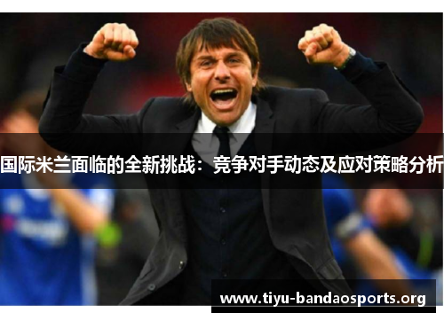 国际米兰面临的全新挑战：竞争对手动态及应对策略分析