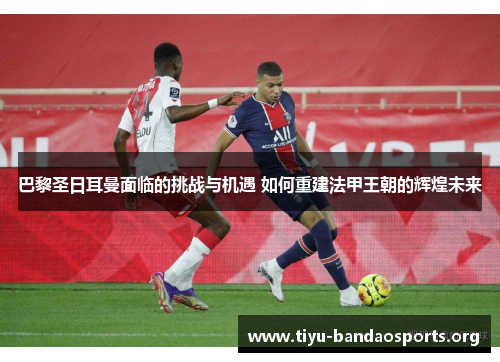 巴黎圣日耳曼面临的挑战与机遇 如何重建法甲王朝的辉煌未来
