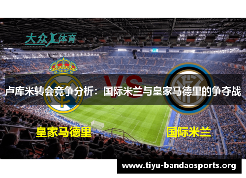 卢库米转会竞争分析：国际米兰与皇家马德里的争夺战