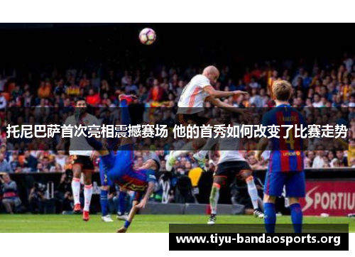 托尼巴萨首次亮相震撼赛场 他的首秀如何改变了比赛走势