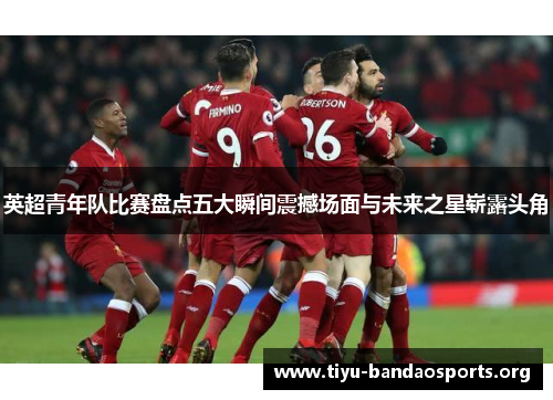英超青年队比赛盘点五大瞬间震撼场面与未来之星崭露头角