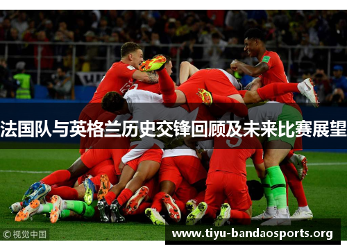 法国队与英格兰历史交锋回顾及未来比赛展望